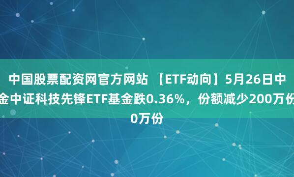 中国股票配资网官方网站 【ETF动向】5月26日中金中证科技先锋ETF基金跌0.36%，份额减少200万份
