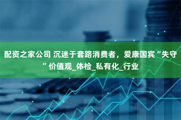 配资之家公司 沉迷于套路消费者，爱康国宾“失守”价值观_体检_私有化_行业