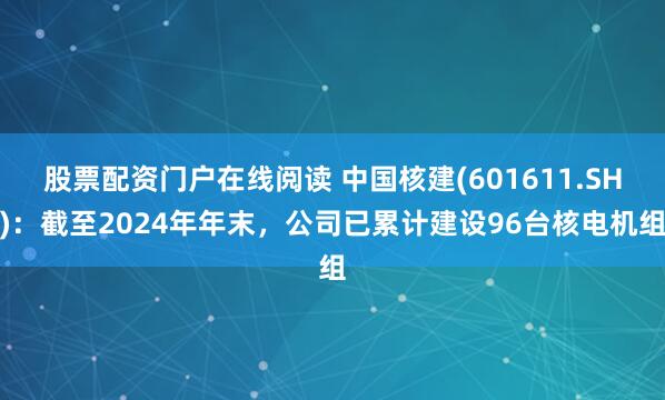 股票配资门户在线阅读 中国核建(601611.SH)：截至2024年年末，公司已累计建设96台核电机组