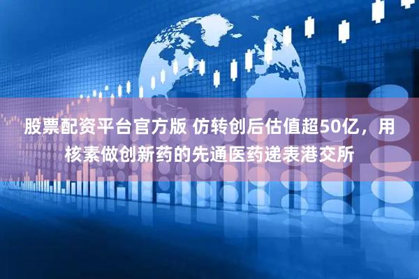 股票配资平台官方版 仿转创后估值超50亿，用核素做创新药的先通医药递表港交所