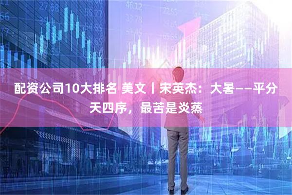 配资公司10大排名 美文丨宋英杰：大暑——平分天四序，最苦是炎蒸