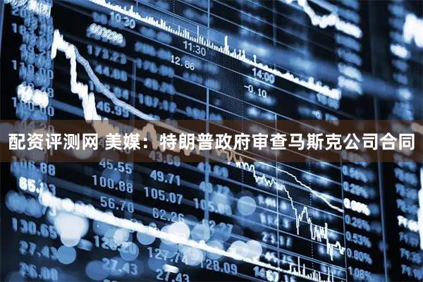 配资评测网 美媒：特朗普政府审查马斯克公司合同