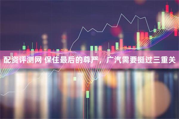 配资评测网 保住最后的尊严，广汽需要挺过三重关