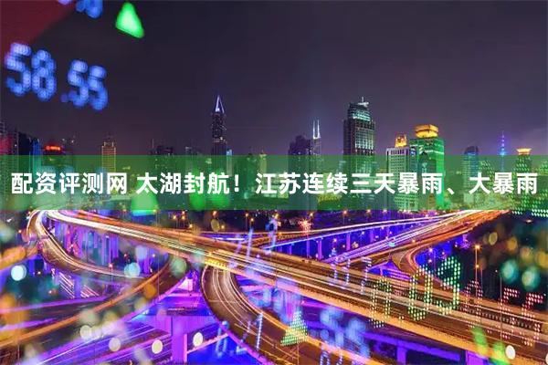 配资评测网 太湖封航！江苏连续三天暴雨、大暴雨