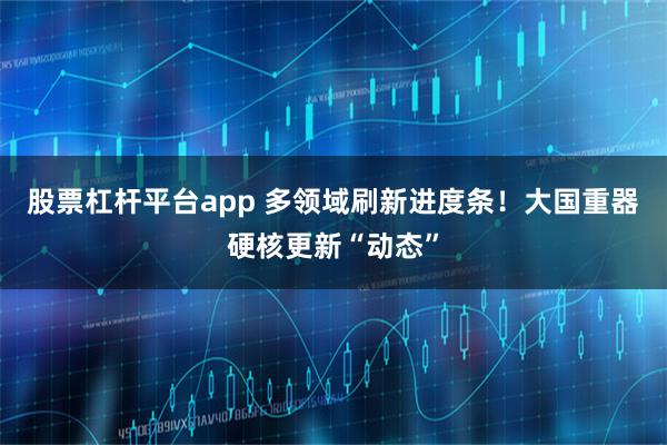 股票杠杆平台app 多领域刷新进度条！大国重器硬核更新“动态”