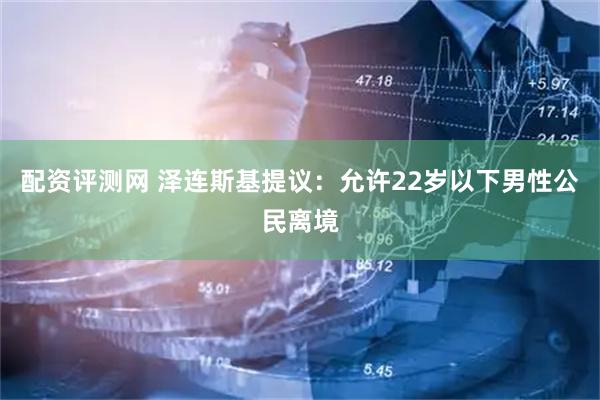 配资评测网 泽连斯基提议：允许22岁以下男性公民离境