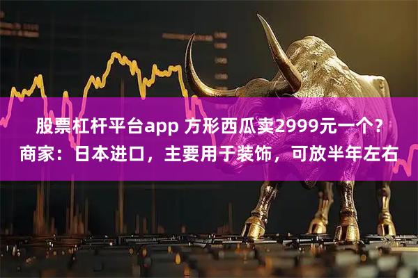 股票杠杆平台app 方形西瓜卖2999元一个？商家：日本进口，主要用于装饰，可放半年左右