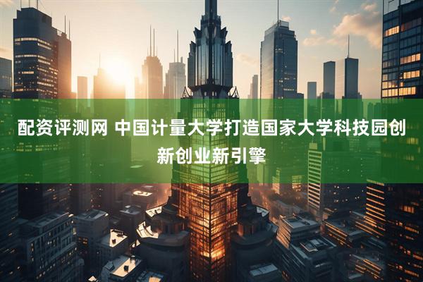 配资评测网 中国计量大学打造国家大学科技园创新创业新引擎