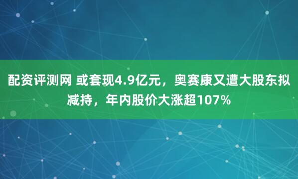 配资评测网 或套现4.9亿元，奥赛康又遭大股东拟减持，年内股价大涨超107%