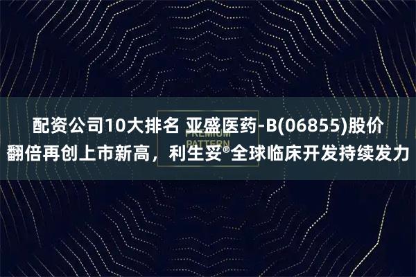 配资公司10大排名 亚盛医药-B(06855)股价翻倍再创上市新高，利生妥®全球临床开发持续发力
