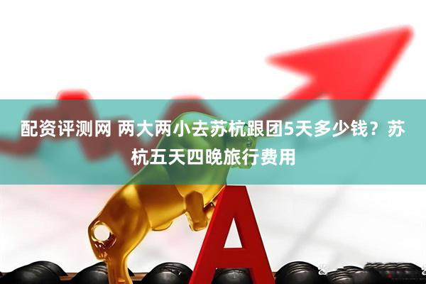 配资评测网 两大两小去苏杭跟团5天多少钱？苏杭五天四晚旅行费用
