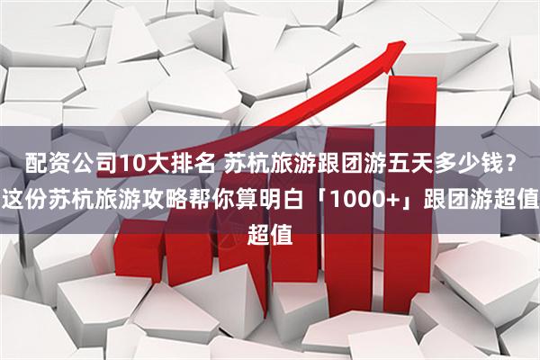 配资公司10大排名 苏杭旅游跟团游五天多少钱？这份苏杭旅游攻略帮你算明白「1000+」跟团游超值