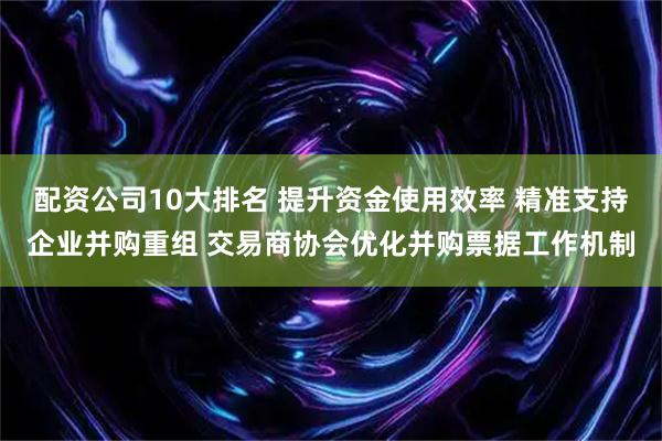 配资公司10大排名 提升资金使用效率 精准支持企业并购重组 交易商协会优化并购票据工作机制