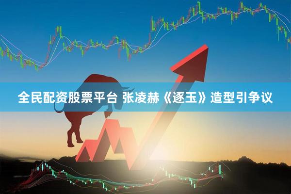 全民配资股票平台 张凌赫《逐玉》造型引争议