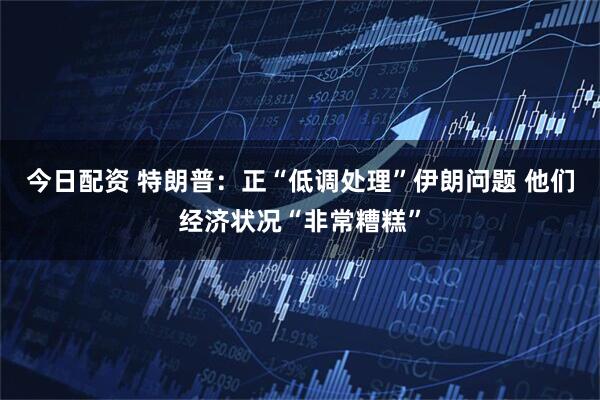 今日配资 特朗普：正“低调处理”伊朗问题 他们经济状况“非常糟糕”
