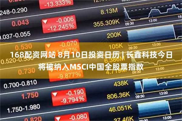 168配资网站 8月10日投资日历 | 长鑫科技今日将被纳入MSCI中国全股票指数